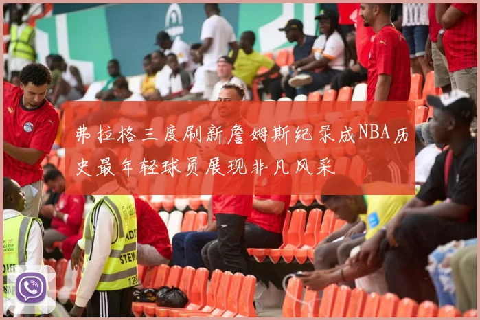 弗拉格三度刷新詹姆斯纪录成NBA历史最年轻球员展现非凡风采