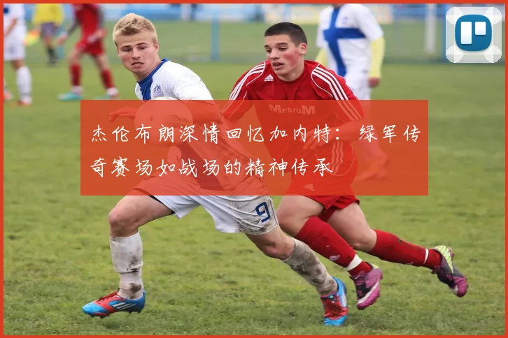 杰伦布朗深情回忆加内特：绿军传奇赛场如战场的精神传承
