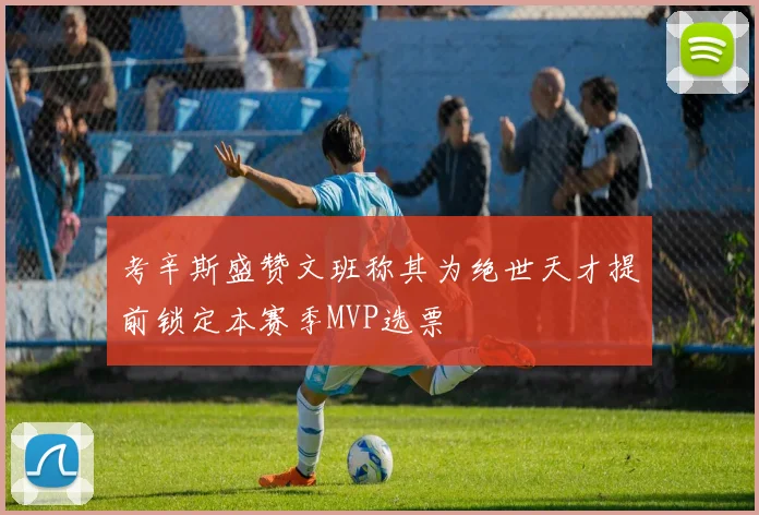 考辛斯盛赞文班称其为绝世天才提前锁定本赛季MVP选票