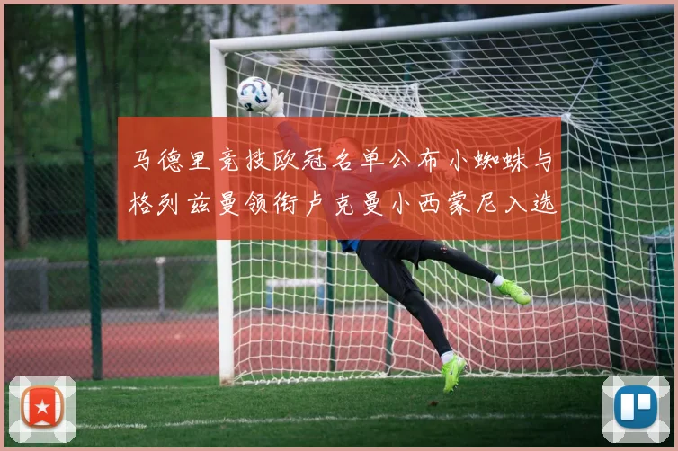 马德里竞技欧冠名单公布小蜘蛛与格列兹曼领衔卢克曼小西蒙尼入选