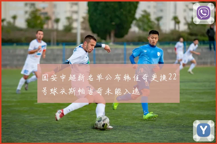 国安中超新名单公布韩佳奇更换22号球衣斯帕吉奇未能入选