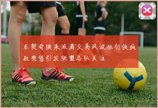 东契奇换来浓眉交易风波独行侠疯狂兜售引发联盟各队关注