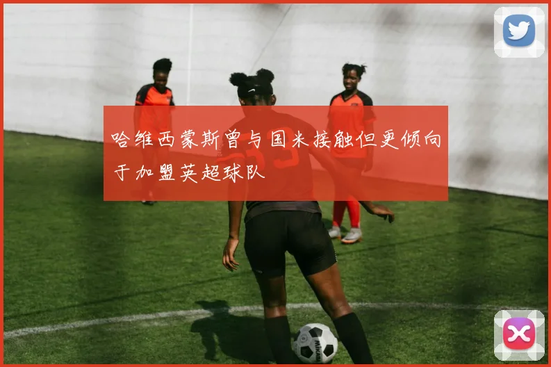 哈维西蒙斯曾与国米接触但更倾向于加盟英超球队