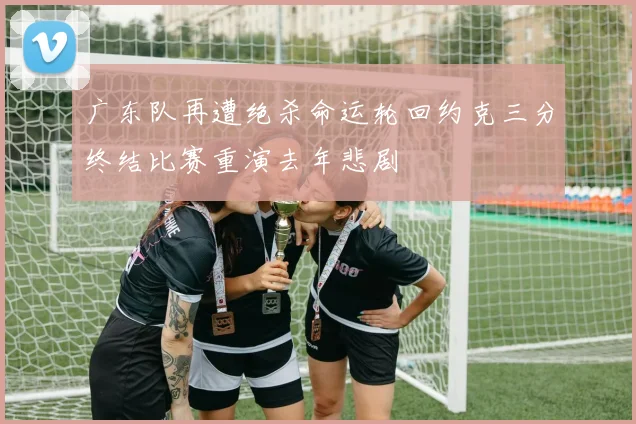 广东队再遭绝杀命运轮回约克三分终结比赛重演去年悲剧