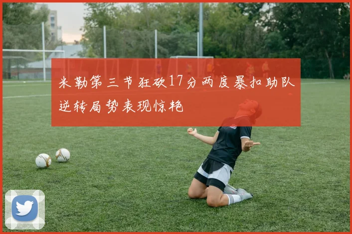 米勒第三节狂砍17分两度暴扣助队逆转局势表现惊艳