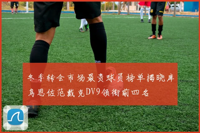 冬季转会市场最贵球员榜单揭晓库鸟恩佐范戴克DV9领衔前四名