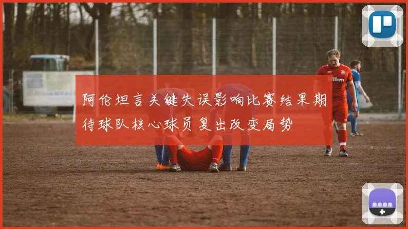 阿伦坦言关键失误影响比赛结果期待球队核心球员复出改变局势