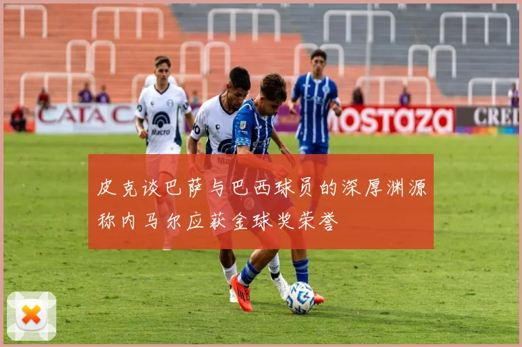 皮克谈巴萨与巴西球员的深厚渊源称内马尔应获金球奖荣誉