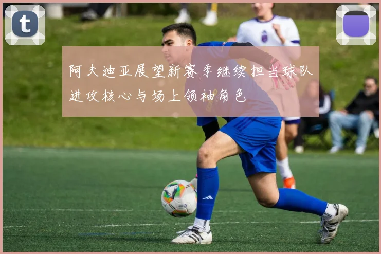 阿夫迪亚展望新赛季继续担当球队进攻核心与场上领袖角色