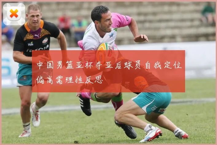 中国男篮亚杯夺亚后球员自我定位偏高需理性反思