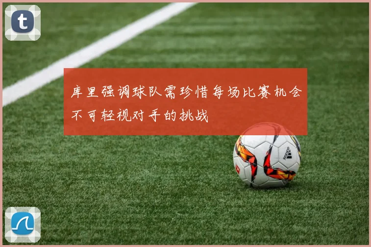 库里强调球队需珍惜每场比赛机会不可轻视对手的挑战