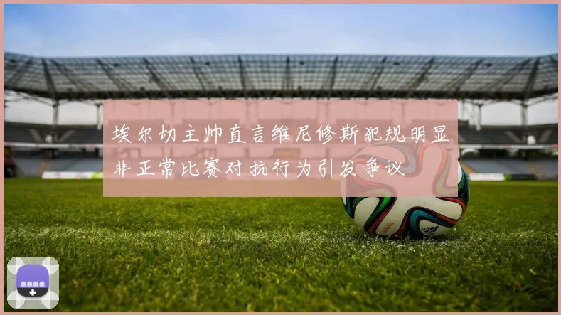 埃尔切主帅直言维尼修斯犯规明显非正常比赛对抗行为引发争议