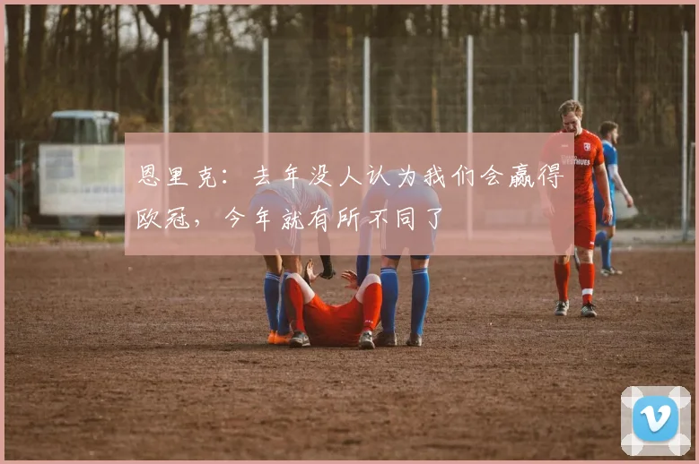 恩里克：去年没人认为我们会赢得欧冠，今年就有所不同了