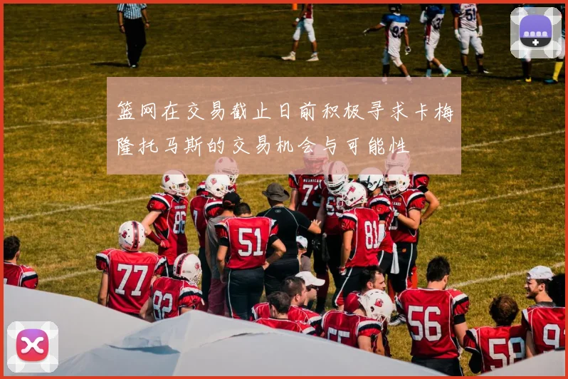 篮网在交易截止日前积极寻求卡梅隆托马斯的交易机会与可能性