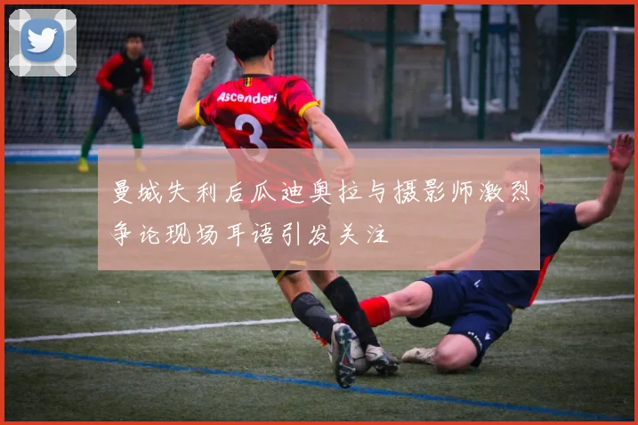 曼城失利后瓜迪奥拉与摄影师激烈争论现场耳语引发关注