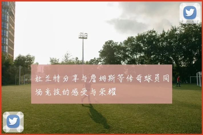 杜兰特分享与詹姆斯等传奇球员同场竞技的感受与荣耀