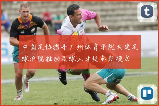中国足协携手广州体育学院共建足球学院推动足球人才培养新模式