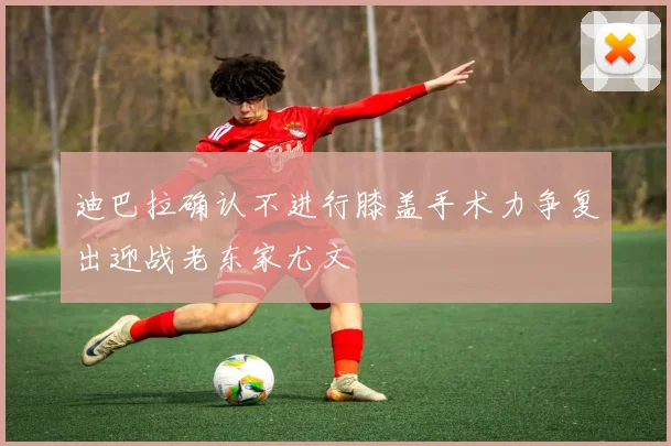 迪巴拉确认不进行膝盖手术力争复出迎战老东家尤文