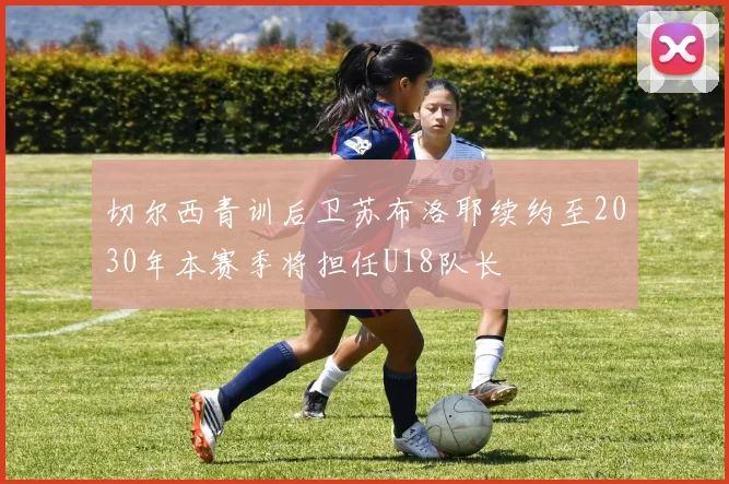 切尔西青训后卫苏布洛耶续约至2030年本赛季将担任U18队长