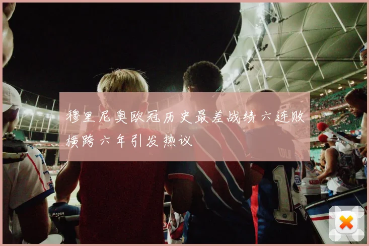 穆里尼奥欧冠历史最差战绩六连败横跨六年引发热议