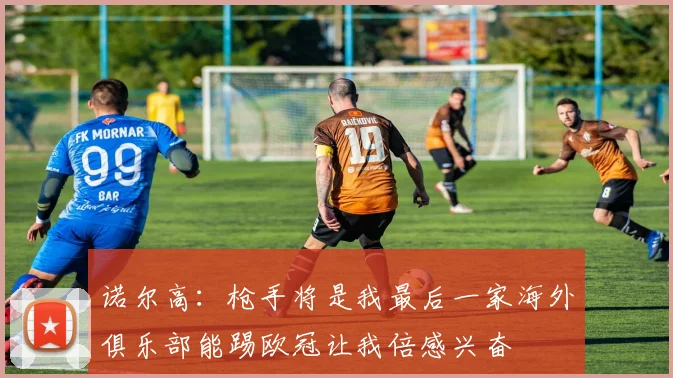 诺尔高：枪手将是我最后一家海外俱乐部能踢欧冠让我倍感兴奋