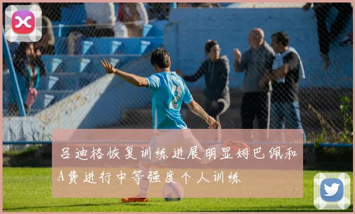 吕迪格恢复训练进展明显姆巴佩和A费进行中等强度个人训练